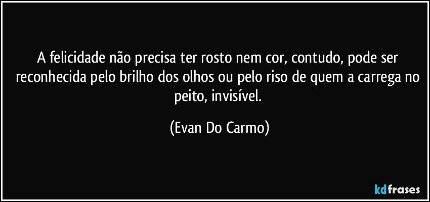 A felicidade não precisa ter rosto nem cor, contudo, pode ser reconhecida pelo brilho dos olhos ou pelo riso de quem a carrega no peito, invisível. (Evan Do Carmo)