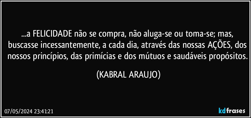 ...a FELICIDADE não se compra, não aluga-se ou toma-se; mas, buscasse incessantemente, a cada dia, através das nossas AÇÕES, dos nossos princípios, das primícias e dos mútuos e saudáveis propósitos. (KABRAL ARAUJO)