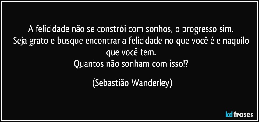 A felicidade não se constrói com sonhos, o progresso sim. 
Seja grato e busque encontrar a felicidade no que você é e naquilo que você tem. 
Quantos não sonham com isso!? (Sebastião Wanderley)