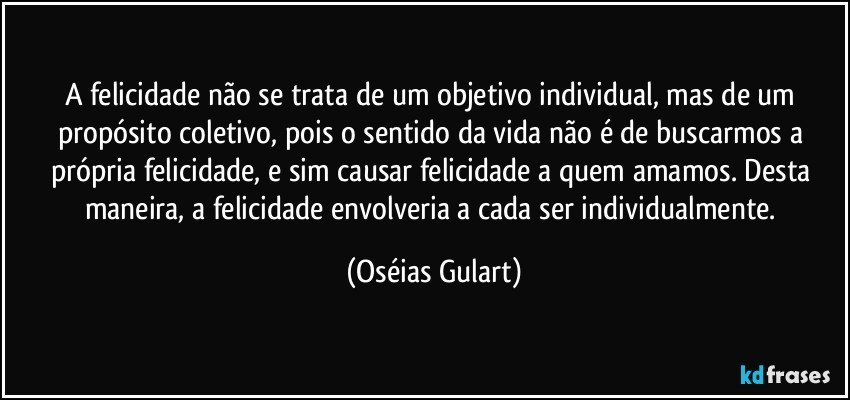 A felicidade não se trata de um objetivo individual, mas de um propósito coletivo, pois o sentido da vida não é de buscarmos a própria felicidade, e sim causar felicidade a quem amamos. Desta maneira, a felicidade envolveria a cada ser individualmente. (Oséias Gulart)