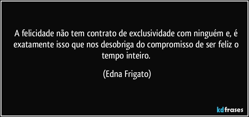 A felicidade não tem contrato de exclusividade com ninguém e, é exatamente isso que nos desobriga do compromisso de ser feliz o tempo inteiro. (Edna Frigato)