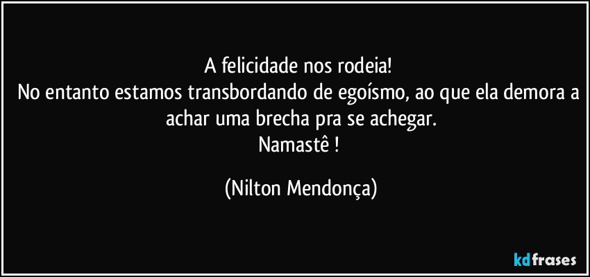 A felicidade nos rodeia! 
No entanto estamos transbordando de egoísmo, ao que ela demora a achar uma brecha pra se achegar.
Namastê ! (Nilton Mendonça)