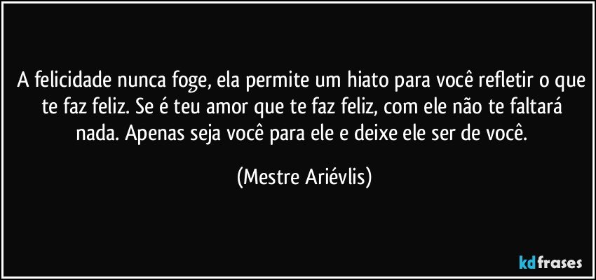 A felicidade nunca foge, ela permite um hiato para você refletir o que te faz feliz. Se é teu amor que te faz feliz, com ele não te faltará nada. Apenas seja você para ele e deixe ele ser de você. (Mestre Ariévlis)