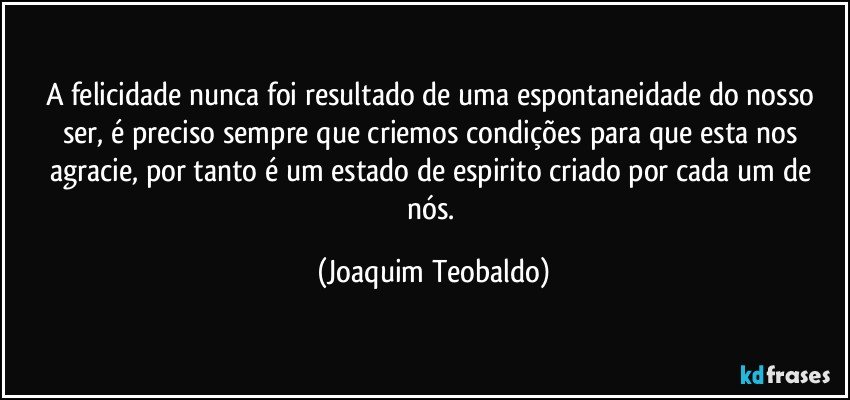 A felicidade nunca foi resultado de uma espontaneidade do nosso ser, é preciso sempre que criemos condições para que esta nos agracie, por tanto é um estado de espirito criado por cada um de nós. (Joaquim Teobaldo)