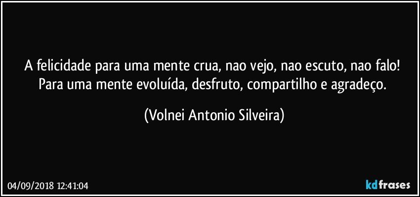 A felicidade para uma mente crua, nao vejo, nao escuto, nao falo! Para uma mente evoluída, desfruto, compartilho e agradeço. (Volnei Antonio Silveira)