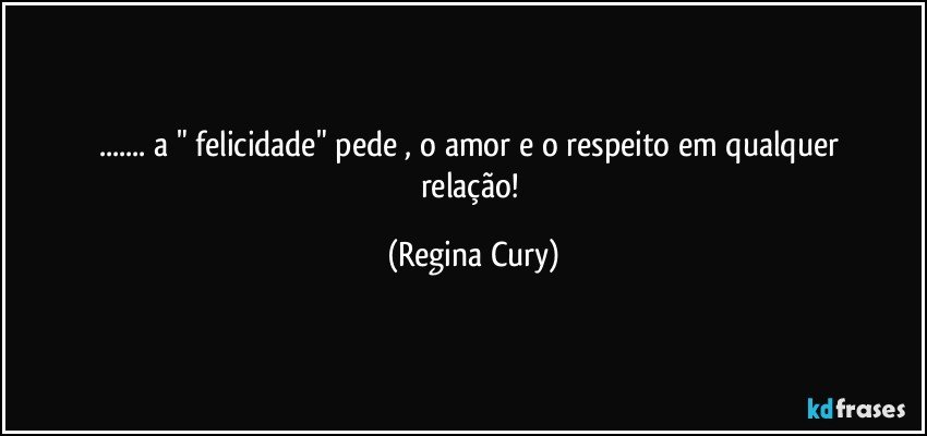 ...   a " felicidade"  pede  , o  amor e  o respeito em qualquer relação! (Regina Cury)