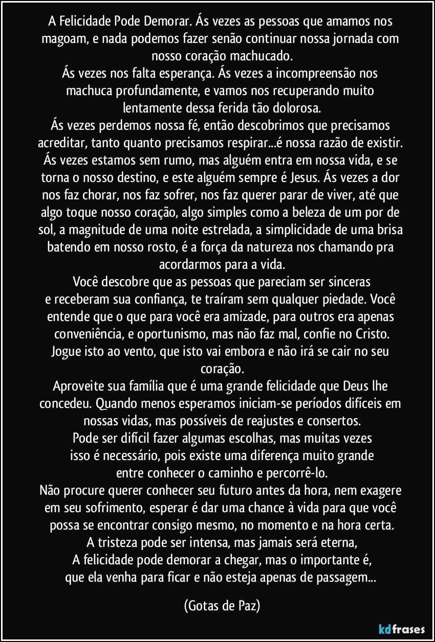 A Felicidade Pode Demorar. Ás vezes as pessoas que amamos nos magoam, e nada podemos fazer senão continuar nossa jornada com nosso coração machucado.
Ás vezes nos falta esperança. Ás vezes a incompreensão nos machuca profundamente, e vamos nos recuperando muito lentamente dessa ferida tão dolorosa.
Ás vezes perdemos nossa fé, então descobrimos que precisamos acreditar, tanto quanto precisamos respirar...é nossa razão de existir. Ás vezes estamos sem rumo, mas alguém entra em nossa vida, e se torna o nosso destino, e este alguém sempre é Jesus. Ás vezes a dor nos faz chorar, nos faz sofrer, nos faz querer parar de viver, até que algo toque nosso coração, algo simples como a beleza de um por de sol, a magnitude de uma noite estrelada, a simplicidade de uma brisa batendo em nosso rosto, é a força da natureza nos chamando pra acordarmos para a vida.
Você descobre que as pessoas que pareciam ser sinceras
e receberam sua confiança, te traíram sem qualquer piedade. Você entende que o que para você era amizade, para outros era apenas conveniência, e oportunismo, mas não faz mal, confie no Cristo.
Jogue isto ao vento, que isto vai embora e não irá se cair no seu coração.
Aproveite sua família que é uma grande felicidade que Deus lhe concedeu. Quando menos esperamos iniciam-se períodos difíceis em nossas vidas, mas possíveis de reajustes e consertos.
Pode ser difícil fazer algumas escolhas, mas muitas vezes
isso é necessário, pois existe uma diferença muito grande
entre conhecer o caminho e percorrê-lo.
Não procure querer conhecer seu futuro antes da hora, nem exagere em seu sofrimento, esperar é dar uma chance à vida para que você possa se encontrar consigo mesmo, no momento e na hora certa.
A tristeza pode ser intensa, mas jamais será eterna,
A felicidade pode demorar a chegar, mas o importante é,
que ela venha para ficar e não esteja apenas de passagem... (Gotas de Paz)