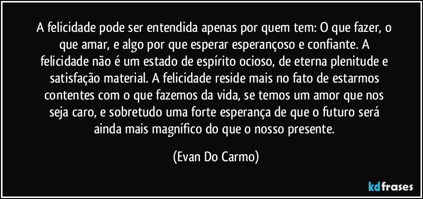 A felicidade pode ser entendida apenas por quem tem: O que fazer, o que amar, e algo por que esperar esperançoso e confiante. A felicidade não é um estado de espírito ocioso, de eterna plenitude e satisfação material. A felicidade reside mais no fato de estarmos contentes com o que fazemos da vida, se temos um amor que nos seja caro, e sobretudo uma forte esperança de que o futuro será ainda mais magnífico do que o nosso presente. (Evan Do Carmo)