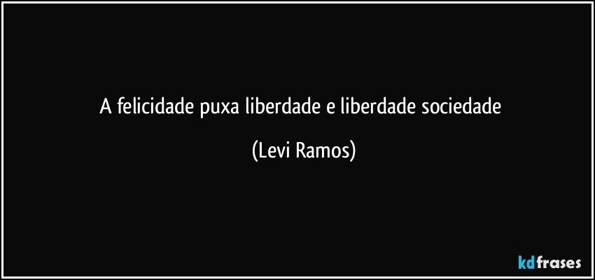 a felicidade puxa liberdade e liberdade sociedade (Levi Ramos)
