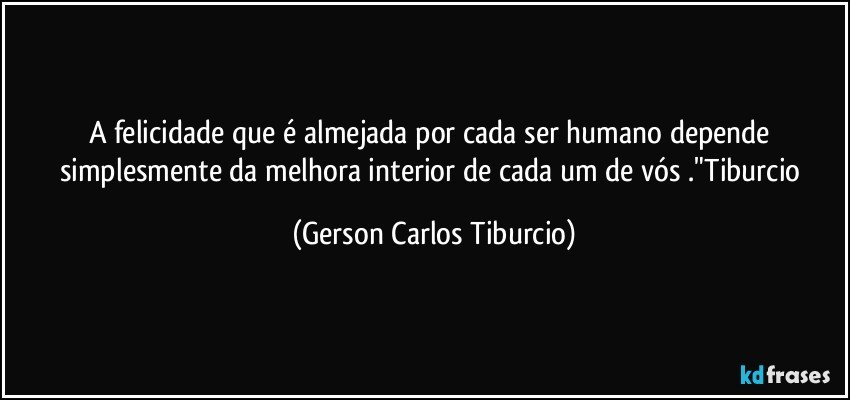 A felicidade que é almejada por cada ser humano depende simplesmente da melhora interior de cada um de vós ."Tiburcio (Gerson Carlos Tiburcio)