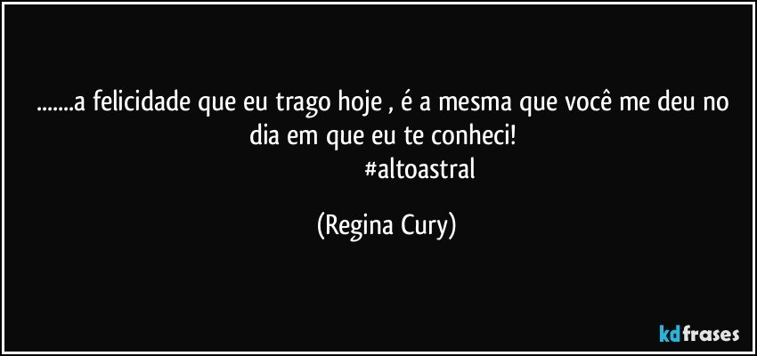 ...a felicidade que  eu trago hoje  ,  é a mesma que você me deu no dia em que eu te conheci! 
                                          #altoastral (Regina Cury)