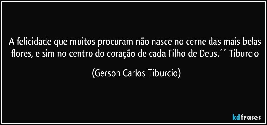 A felicidade que muitos procuram não nasce no cerne das mais belas flores, e sim no centro do coração de cada Filho de Deus.´´ Tiburcio (Gerson Carlos Tiburcio)