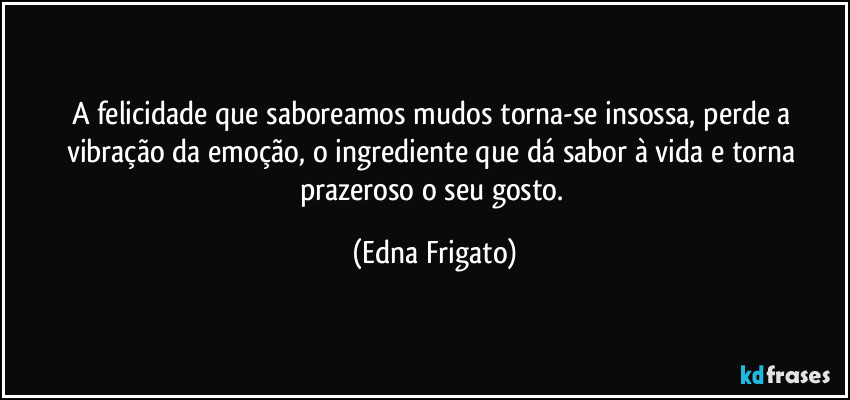 A felicidade que saboreamos mudos torna-se insossa, perde a vibração da emoção, o ingrediente que dá sabor à vida e torna prazeroso o seu gosto. (Edna Frigato)