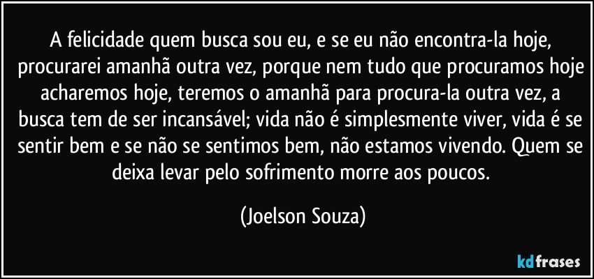 A felicidade quem busca sou eu, e se eu não encontra-la hoje, procurarei amanhã outra vez, porque nem tudo que procuramos hoje acharemos hoje, teremos o amanhã para procura-la outra vez, a busca tem de ser incansável; vida não é simplesmente viver, vida é se sentir bem e se não se sentimos bem, não estamos vivendo. Quem se deixa levar pelo sofrimento morre aos poucos. (Joelson Souza)