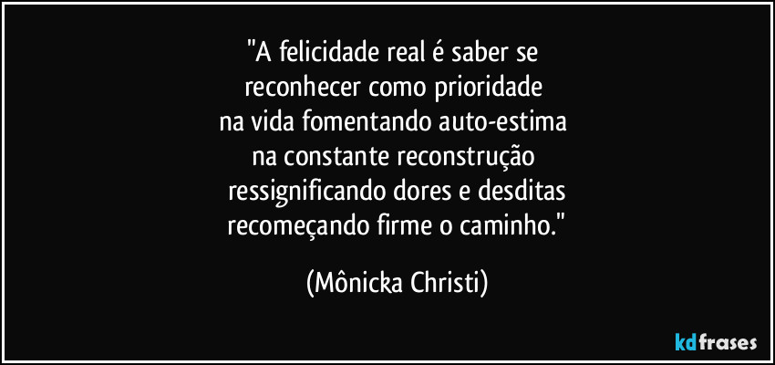 "A felicidade real é saber se 
reconhecer como prioridade 
na vida fomentando auto-estima 
na constante reconstrução  
ressignificando dores e desditas
 recomeçando firme o caminho." (Mônicka Christi)