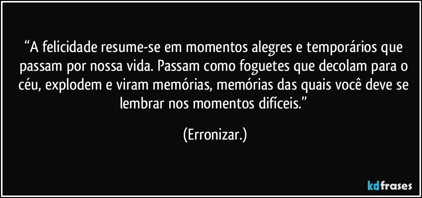 “A felicidade resume-se em momentos alegres e temporários que passam por nossa vida. Passam como foguetes que decolam para o céu, explodem e viram memórias, memórias das quais você deve se lembrar nos momentos difíceis.” (Erronizar.)