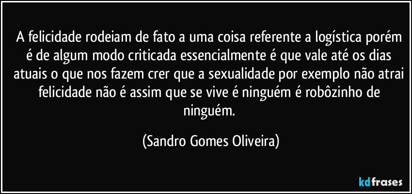 A felicidade rodeiam de fato a uma coisa referente a logística porém é de algum modo criticada essencialmente é que vale até os dias atuais o que nos fazem crer que a sexualidade por exemplo não atrai felicidade não é assim que se vive é ninguém é robôzinho de ninguém. (Sandro Gomes Oliveira)