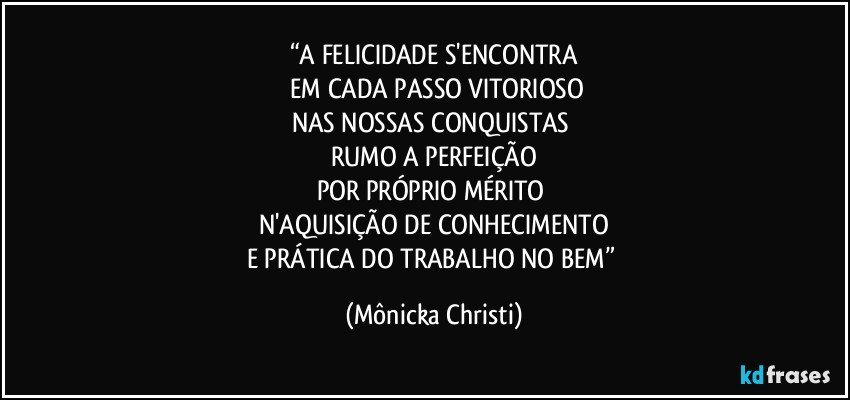 “A FELICIDADE S'ENCONTRA
 EM CADA PASSO VITORIOSO
NAS NOSSAS CONQUISTAS 
RUMO A PERFEIÇÃO
POR PRÓPRIO MÉRITO 
N'AQUISIÇÃO DE CONHECIMENTO
E PRÁTICA DO TRABALHO NO BEM” (Mônicka Christi)