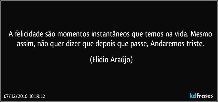 A felicidade são momentos instantâneos que temos na vida. Mesmo assim, não quer dizer que depois que passe, Andaremos triste. (Elidio Araújo)