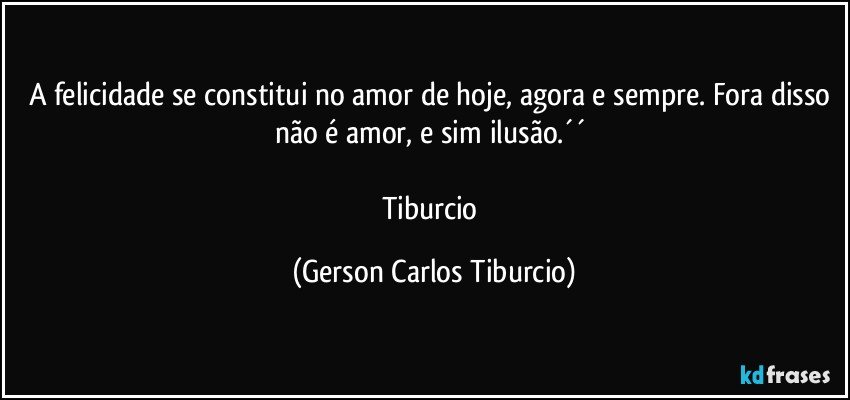 A felicidade se constitui no amor de hoje, agora e sempre. Fora disso não é amor, e sim ilusão.´´ 

Tiburcio (Gerson Carlos Tiburcio)