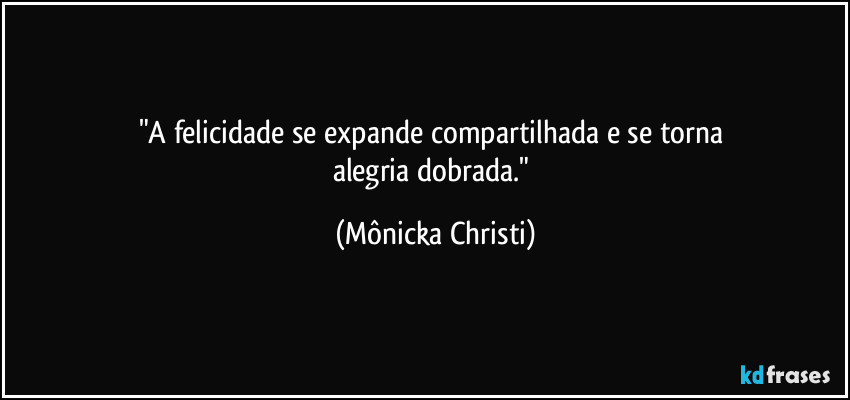 "A felicidade se expande compartilhada e se torna 
alegria dobrada." (Mônicka Christi)