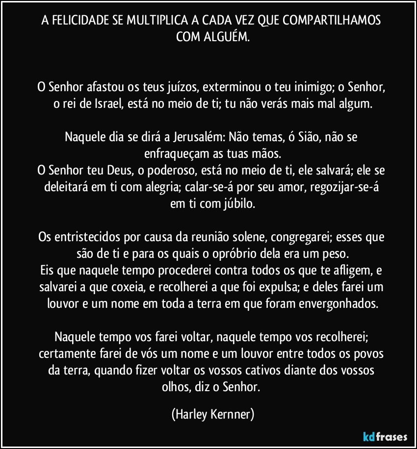 A FELICIDADE SE MULTIPLICA A CADA VEZ QUE COMPARTILHAMOS COM ALGUÉM.


O Senhor afastou os teus juízos, exterminou o teu inimigo; o Senhor, o rei de Israel, está no meio de ti; tu não verás mais mal algum.

Naquele dia se dirá a Jerusalém: Não temas, ó Sião, não se enfraqueçam as tuas mãos.
O Senhor teu Deus, o poderoso, está no meio de ti, ele salvará; ele se deleitará em ti com alegria; calar-se-á por seu amor, regozijar-se-á em ti com júbilo.

Os entristecidos por causa da reunião solene, congregarei; esses que são de ti e para os quais o opróbrio dela era um peso.
Eis que naquele tempo procederei contra todos os que te afligem, e salvarei a que coxeia, e recolherei a que foi expulsa; e deles farei um louvor e um nome em toda a terra em que foram envergonhados.

Naquele tempo vos farei voltar, naquele tempo vos recolherei; certamente farei de vós um nome e um louvor entre todos os povos da terra, quando fizer voltar os vossos cativos diante dos vossos olhos, diz o Senhor. (Harley Kernner)