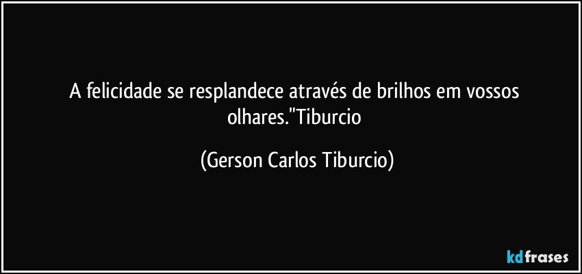 A felicidade se resplandece através de brilhos em vossos olhares."Tiburcio (Gerson Carlos Tiburcio)