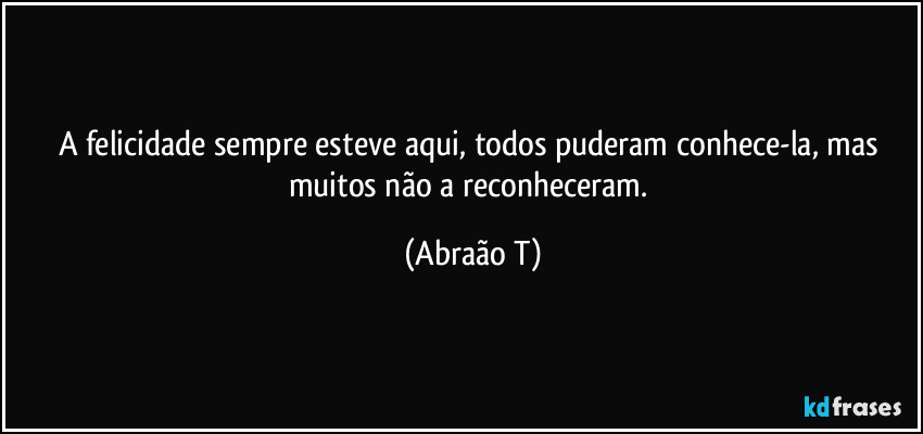A felicidade sempre esteve aqui, todos puderam conhece-la, mas muitos não a reconheceram. (Abraão T)