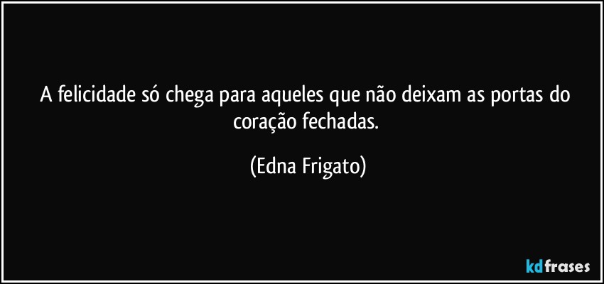 A felicidade só chega para aqueles que não deixam as portas do coração fechadas. (Edna Frigato)