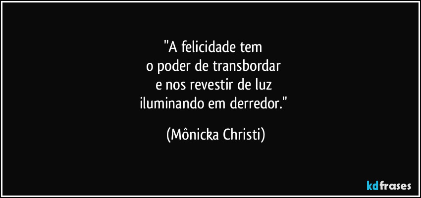 "A felicidade tem 
o poder de transbordar 
e nos revestir de luz 
iluminando em derredor." (Mônicka Christi)