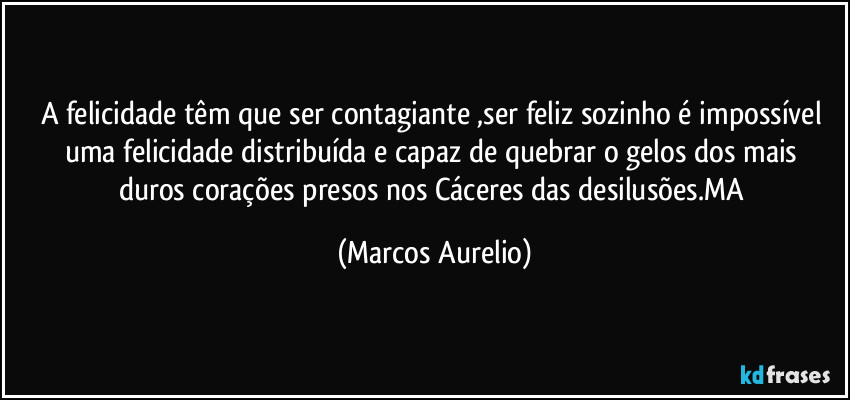 a felicidade têm que ser contagiante ,ser  feliz sozinho é impossível  uma felicidade distribuída e capaz  de quebrar o gelos dos  mais duros corações presos nos Cáceres das desilusões.MA (Marcos Aurelio)