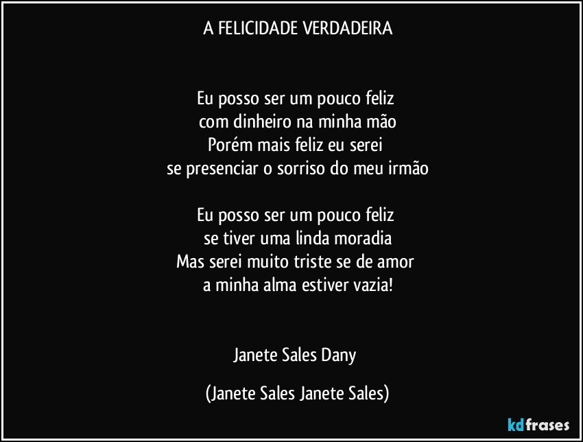 A FELICIDADE VERDADEIRA


Eu posso ser um pouco feliz 
com dinheiro na minha mão
Porém mais feliz eu serei 
se presenciar o sorriso do meu irmão

Eu posso ser um pouco feliz 
se tiver uma linda moradia
Mas serei muito triste se de amor 
a minha alma estiver vazia!


Janete Sales Dany (Janete Sales Janete Sales)