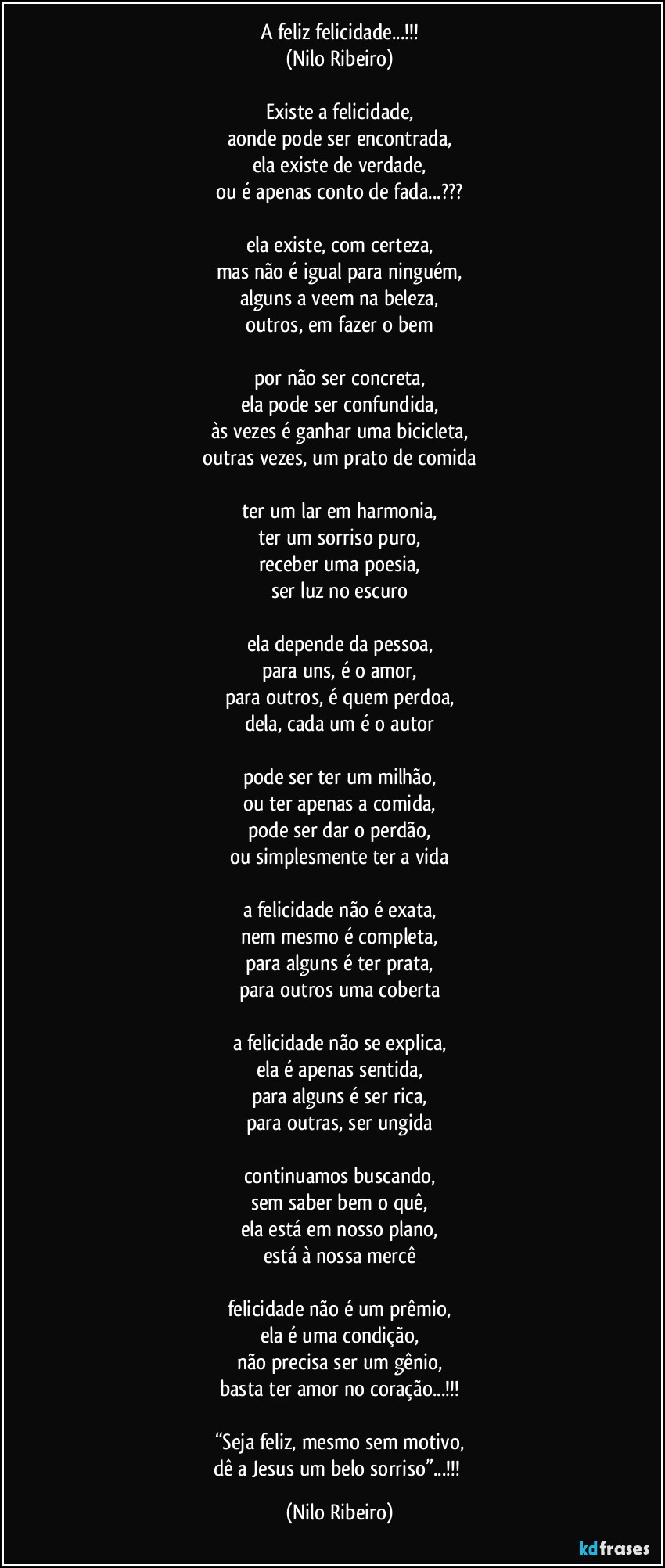 A feliz felicidade...!!!
(Nilo Ribeiro)

Existe a felicidade,
aonde pode ser encontrada,
ela existe de verdade,
ou é apenas conto de fada...???

ela existe, com certeza,
mas não é igual para ninguém,
alguns a veem na beleza,
outros, em fazer o bem

por não ser concreta,
ela pode ser confundida,
às vezes é ganhar uma bicicleta,
outras vezes, um prato de comida

ter um lar em harmonia,
ter um sorriso puro,
receber uma poesia,
ser luz no escuro

ela depende da pessoa,
para uns, é o amor,
para outros, é quem perdoa,
dela, cada um é o autor

pode ser ter um milhão,
ou ter apenas a comida,
pode ser dar o perdão,
ou simplesmente ter a vida

a felicidade não é exata,
nem mesmo é completa,
para alguns é ter prata,
para outros uma coberta

a felicidade não se explica,
ela é apenas sentida,
para alguns é ser rica,
para outras, ser ungida

continuamos buscando,
sem saber bem o quê,
ela está em nosso plano,
está à nossa mercê

felicidade não é um prêmio,
ela é uma condição,
não precisa ser um gênio,
basta ter amor no coração...!!!

“Seja feliz, mesmo sem motivo,
dê a Jesus um belo sorriso”...!!! (Nilo Ribeiro)