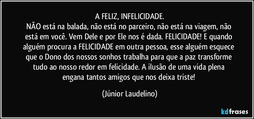 A FELIZ, INFELICIDADE.
NÃO está na balada, não está no parceiro, não está na viagem, não está em você. Vem Dele e por Ele nos é dada. FELICIDADE! E quando alguém procura a FELICIDADE em outra pessoa, esse alguém esquece que o Dono dos nossos sonhos trabalha para que a paz transforme tudo ao nosso redor em felicidade. A ilusão de uma vida plena engana tantos amigos que nos deixa triste! (Júnior Laudelino)