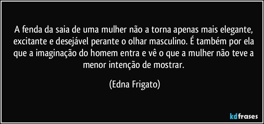 A fenda da saia de uma mulher não a torna apenas mais elegante, excitante e desejável perante o olhar masculino. É também por ela que a imaginação do homem entra e vê o que a mulher não teve a menor intenção de mostrar. (Edna Frigato)