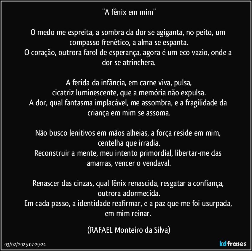 "A fênix em mim"

O medo me espreita, a sombra da dor se agiganta, no peito, um compasso frenético, a alma se espanta.
O coração, outrora farol de esperança, agora é um eco vazio, onde a dor se atrinchera.

A ferida da infância, em carne viva, pulsa,
cicatriz luminescente, que a memória não expulsa.
A dor, qual fantasma implacável, me assombra, e a fragilidade da criança em mim se assoma.

Não busco lenitivos em mãos alheias, a força reside em mim, centelha que irradia.
Reconstruir a mente, meu intento primordial, libertar-me das amarras, vencer o vendaval.

Renascer das cinzas, qual fênix renascida, resgatar a confiança, outrora adormecida.
Em cada passo, a identidade reafirmar, e a paz que me foi usurpada, em mim reinar. (Rafael Monteiro da Silva)