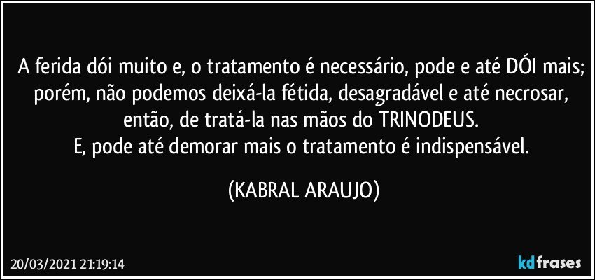 A ferida dói muito e, o tratamento é necessário, pode e até DÓI mais; porém, não podemos deixá-la fétida, desagradável e até necrosar, então, de tratá-la nas mãos do TRINODEUS. 
E, pode até demorar mais o tratamento é indispensável. (KABRAL ARAUJO)