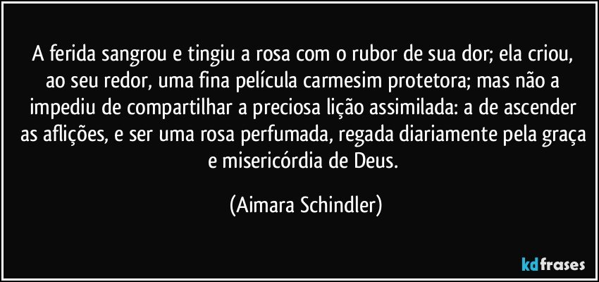 A ferida sangrou e tingiu a rosa com o rubor de sua dor;  ela criou, ao seu redor, uma fina película carmesim protetora;  mas não a impediu de compartilhar a preciosa lição assimilada: a de  ascender as aflições, e ser uma rosa perfumada, regada diariamente pela graça e misericórdia de Deus. (Aimara Schindler)