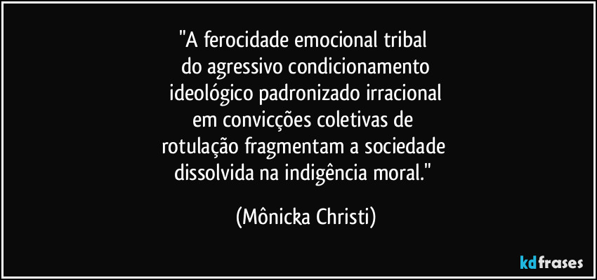 "A ferocidade emocional tribal 
do agressivo condicionamento
 ideológico padronizado irracional 
em convicções coletivas de 
rotulação fragmentam a sociedade 
dissolvida na indigência moral." (Mônicka Christi)