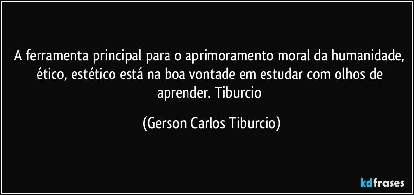 A ferramenta principal para o aprimoramento moral da humanidade, ético, estético está na boa vontade em estudar com olhos de aprender. Tiburcio (Gerson Carlos Tiburcio)