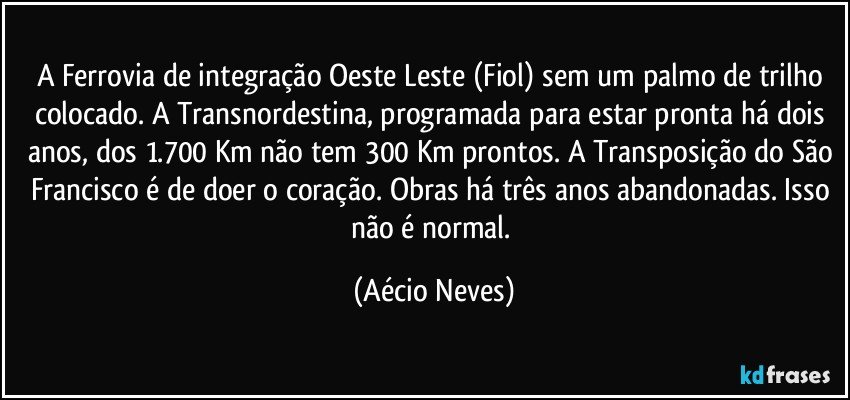 A Ferrovia de integração Oeste Leste (Fiol) sem um palmo de trilho colocado. A Transnordestina, programada para estar pronta há dois anos, dos 1.700 Km não tem 300 Km prontos. A Transposição do São Francisco é de doer o coração. Obras há três anos abandonadas. Isso não é normal. (Aécio Neves)