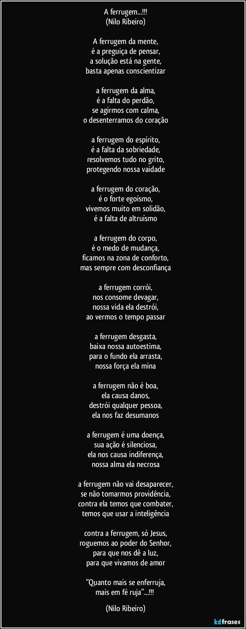 A ferrugem...!!!
(Nilo Ribeiro)

A ferrugem da mente,
é a preguiça de pensar,
a solução está na gente,
basta apenas conscientizar

a ferrugem da alma,
é a falta do perdão,
se agirmos com calma,
o desenterramos do coração

a ferrugem do espírito,
é a falta da sobriedade,
resolvemos tudo no grito,
protegendo nossa vaidade

a ferrugem do coração,
é o forte egoísmo,
vivemos muito em solidão,
é a falta de altruísmo

a ferrugem do corpo,
é o medo de mudança,
ficamos na zona de conforto,
mas sempre com desconfiança

a ferrugem corrói,
nos consome devagar,
nossa vida ela destrói,
ao vermos o tempo passar

a ferrugem desgasta,
baixa nossa autoestima,
para o fundo ela arrasta,
nossa força ela mina

a ferrugem não é boa,
ela causa danos,
destrói qualquer pessoa,
ela nos faz desumanos

a ferrugem é uma doença,
sua ação é silenciosa,
ela nos causa indiferença,
nossa alma ela necrosa

a ferrugem não vai desaparecer,
se não tomarmos providência,
contra ela temos que combater,
temos que usar a inteligência

contra a ferrugem, só Jesus,
roguemos ao poder do Senhor,
para que nos dê a luz,
para que vivamos de amor

“Quanto mais se enferruja,
mais em fé ruja”...!!! (Nilo Ribeiro)