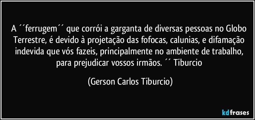 A ´´ferrugem´´ que corrói a garganta de diversas pessoas no Globo Terrestre, é devido à projetação das fofocas, calunias, e difamação indevida que vós fazeis, principalmente no ambiente de trabalho, para prejudicar vossos irmãos. ´´ Tiburcio (Gerson Carlos Tiburcio)