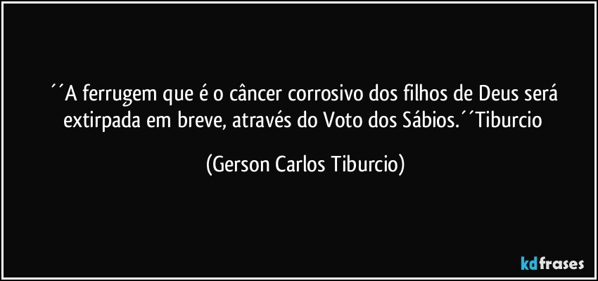 ´´A ferrugem que é o câncer corrosivo dos filhos de Deus será extirpada em breve, através do Voto dos Sábios.´´Tiburcio (Gerson Carlos Tiburcio)