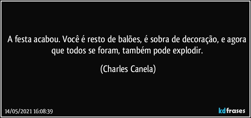 A festa acabou. Você é resto de balões, é sobra de decoração, e agora que todos se foram, também pode explodir. (Charles Canela)