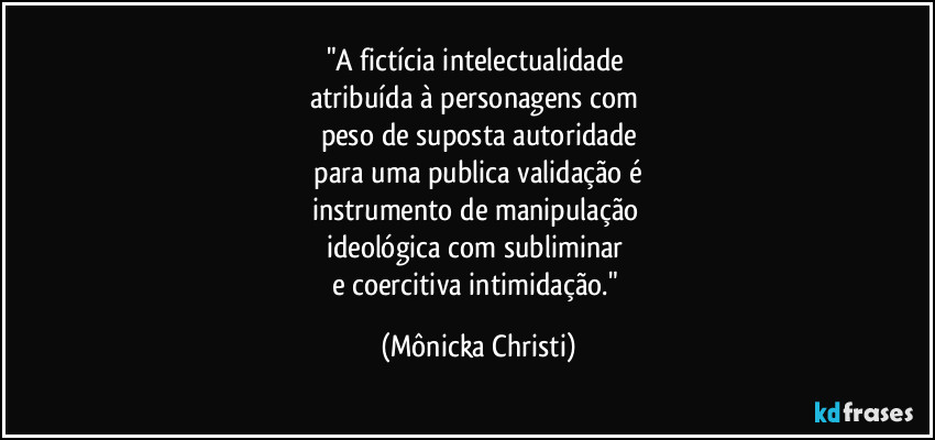 "A fictícia intelectualidade
atribuída à personagens com
peso de suposta autoridade
para uma publica validação é
instrumento de manipulação
ideológica com subliminar
e coercitiva intimidação." (Mônicka Christi)