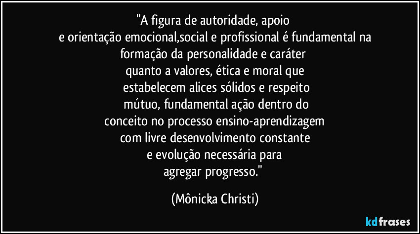 "A figura de autoridade, apoio 
e orientação emocional,social e profissional é fundamental na
formação da personalidade e caráter 
quanto a valores, ética e moral que
 estabelecem alices sólidos e respeito
 mútuo, fundamental ação dentro do
 conceito no processo ensino-aprendizagem 
com livre desenvolvimento constante
 e evolução necessária para 
agregar progresso." (Mônicka Christi)