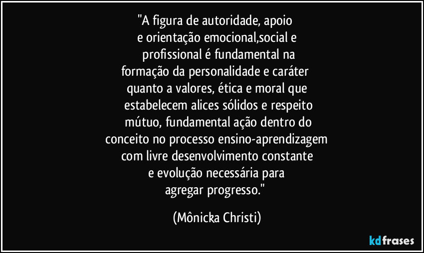 "A figura de autoridade, apoio 
e orientação emocional,social e
 profissional é fundamental na
formação da personalidade e caráter 
quanto a valores, ética e moral que
 estabelecem alices sólidos e respeito
 mútuo, fundamental ação dentro do
 conceito no processo ensino-aprendizagem 
com livre desenvolvimento constante
 e evolução necessária para 
agregar progresso." (Mônicka Christi)