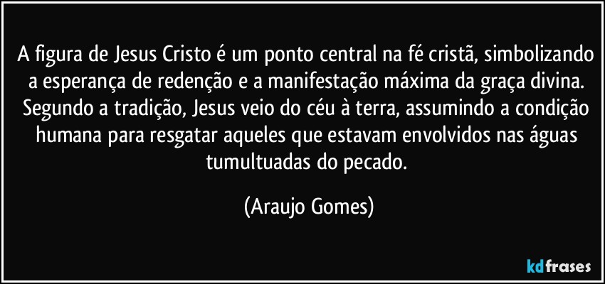 A figura de Jesus Cristo é um ponto central na fé cristã, simbolizando a esperança de redenção e a manifestação máxima da graça divina. Segundo a tradição, Jesus veio do céu à terra, assumindo a condição humana para resgatar aqueles que estavam envolvidos nas águas tumultuadas do pecado. (Araujo Gomes)