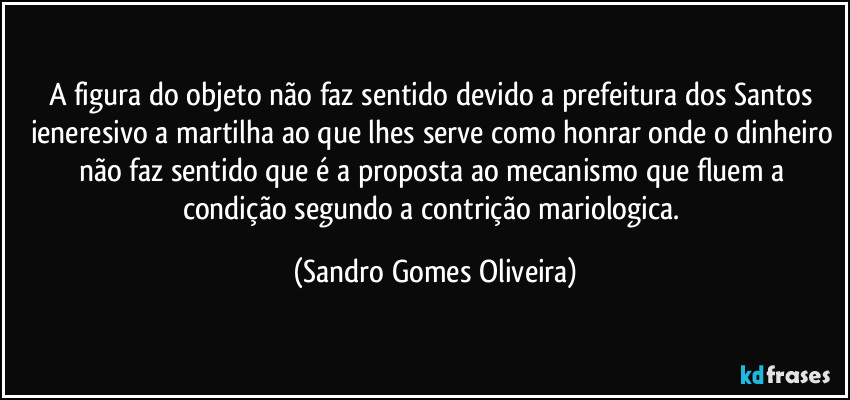 A figura do objeto não faz sentido devido a prefeitura dos Santos ieneresivo a martilha ao que lhes serve como honrar onde o dinheiro não faz sentido que é a proposta ao mecanismo que fluem a condição segundo a contrição mariologica. (Sandro Gomes Oliveira)